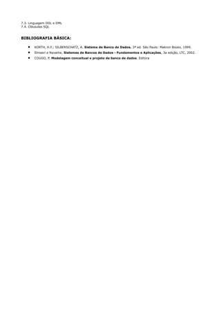 7.3. Linguagem DDL e DML
7.4. Cláusulas SQL


BIBLIOGRAFIA BÁSICA:

    •   KORTH, H.F.; SILBERSCHATZ, A. Sistema de Banco de Dados. 3ª ed. São Paulo: Makron Books, 1999.
    •   Elmasri e Navathe, Sistemas de Bancos de Dados - Fundamentos e Aplicações, 3a edição, LTC, 2002.
    •   COUGO, P. Modelagem conceitual e projeto de banco de dados. Editora
 