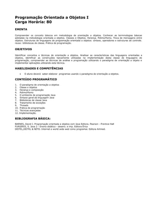 Programação Orientada a Objetos I
Carga Horária: 80
EMENTA

Compreender os conceito básicos em metodologia de orientação a objetos. Conhecer as terminologias básicas
adotadas na metodologia orientada a objetos. Classes e Objetos. Herança. Polimorfismo. Troca de mensagens entre
objetos. Estruturas de linguagens de programação orientada a objetos: sintaxe, operadores e estruturas de controle.
reuso: bibliotecas de classe. Prática de programação.

OBJETIVOS

Identificar conceitos e técnicas de orientação a objetos. Analisar as características das linguagens orientadas a
objetos, identificar as construções tipicamente utilizadas na implementação desta classe de linguagens de
programação, compreender as técnicas de análise e programação utilizando o paradigma de orientação a objeto e
implementar aplicações utilizando esta técnica.

HABILIDADES E COMPETÊNCIAS
      •   O aluno deverá saber elaborar programas usando o paradigma de orientação a objetos.

CONTEÚDO PROGRAMÁTICO
1.     O paradigma de orientação a objetos
2.     Classe e objetos
3.     Herança e composição
4.     Polimorfismo
5.     O ambiente de programação Java
6.     Sintaxe geral da linguagem Java
7.     Bibliotecas de classe Java
8.     Tratamento de exceções
9.     Threads
10.    Prática de programação
11.    Técnicas avançadas
12.   Implementação.

BIBLIOGRAFIA BÁSICA:
BARNES, David J. Programação orientada a objetos com Java Editora. Pearson - Prentice Hall
FURGERIS, S. Java 2 - Ensino didático - desenv. e imp. Editora Érica
DEITEL,DEITEL & NETO. Internet e world wide wed como programar. Editora Artmed.
 