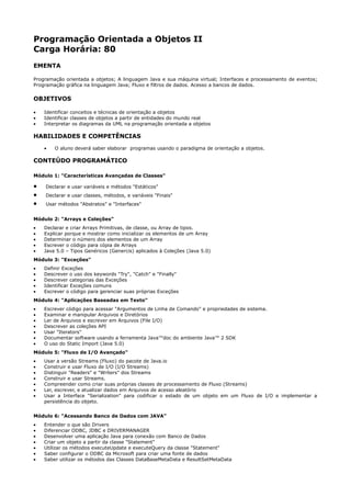 Programação Orientada a Objetos II
Carga Horária: 80
EMENTA

Programação orientada a objetos; A linguagem Java e sua máquina virtual; Interfaces e processamento de eventos;
Programação gráfica na linguagem Java; Fluxo e filtros de dados. Acesso a bancos de dados.

OBJETIVOS

•   Identificar conceitos e técnicas de orientação a objetos
•   Identificar classes de objetos a partir de entidades do mundo real
•   Interpretar os diagramas da UML na programação orientada a objetos

HABILIDADES E COMPETÊNCIAS
    •   O aluno deverá saber elaborar programas usando o paradigma de orientação a objetos.

CONTEÚDO PROGRAMÁTICO

Módulo 1: "Características Avançadas de Classes"

•   Declarar e usar variáveis e métodos "Estáticos"
•   Declarar e usar classes, métodos, e variáveis "Finais"
•   Usar métodos "Abstratos" e "Interfaces"


Módulo 2: "Arrays e Coleções"
•   Declarar e criar Arrays Primitivas, de classe, ou Array de tipos.
•   Explicar porque e mostrar como inicializar os elementos de um Array
•   Determinar o número dos elementos de um Array
•   Escrever o código para cópia de Arrays
•   Java 5.0 – Tipos Genéricos (Genercis) aplicados à Coleções (Java 5.0)
Módulo 3: "Exceções"
•   Definir Exceções
•   Descrever o uso dos keywords "Try", "Catch" e "Finally"
•   Descrever categorias das Exceções
•   Identificar Exceções comuns
•   Escrever o código para gerenciar suas próprias Exceções
Módulo 4: "Aplicações Baseadas em Texto"
•   Escrever código para acessar "Argumentos de Linha de Comando" e propriedades de sistema.
•   Examinar e manipular Arquivos e Diretórios
•   Ler de Arquivos e escrever em Arquivos (File I/O)
•   Descrever as coleções API
•   Usar "Iterators"
•   Documentar software usando a ferramenta Java™doc do ambiente Java™ 2 SDK
•   O uso do Static Import (Java 5.0)
Módulo 5: "Fluxo de I/O Avançado"
•   Usar a versão Streams (Fluxo) do pacote de Java.io
•   Construir e usar Fluxo de I/O (I/O Streams)
•   Distinguir "Readers" e "Writers" dos Streams
•   Construir e usar Streams.
•   Compreender como criar suas próprias classes de processamento de Fluxo (Streams)
•   Ler, escrever, e atualizar dados em Arquivos de acesso aleatório
•   Usar a Interface "Serialization" para codificar o estado de um objeto em um Fluxo de I/O e implementar a
    persistência do objeto.


Módulo 6: "Acessando Banco de Dados com JAVA"
•   Entender o que são Drivers
•   Diferenciar ODBC, JDBC e DRIVERMANAGER
•   Desenvolver uma aplicação Java para conexão com Banco de Dados
•   Criar um objeto a partir da classe "Statement"
•   Utilizar os métodos executeUpdate e executeQuery da classe "Statement"
•   Saber configurar o ODBC da Microsoft para criar uma fonte de dados
•   Saber utilizar os métodos das Classes DataBaseMetaData e ResultSetMetaData
 