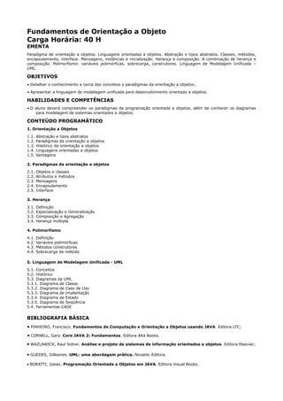 Fundamentos de Orientação a Objeto
Carga Horária: 40 H
EMENTA
Paradigma de orientação a objetos. Linguagens orientadas a objetos. Abstração e tipos abstratos. Classes, métodos,
encapsulamento, interface. Mensagens, instâncias e inicialização. Herança e composição. A combinação de herança e
composição. Polimorfismo: variáveis polimórficas, sobrecarga, construtores. Linguagem de Modelagem Unificada –
UML.

OBJETIVOS
• Detalhar o conhecimento a cerca dos conceitos e paradigmas da orientação a objetos;
• Apresentar a linguagem de modelagem unificada para desenvolvimento orientado a objetos.

HABILIDADES E COMPETÊNCIAS
• O aluno deverá compreender os paradigmas da programação orientada a objetos, além de conhecer os diagramas
    para modelagem de sistemas orientados a objetos.

CONTEÚDO PROGRAMÁTICO
1. Orientação a Objetos
1.1.   Abstração e tipos abstratos
1.2.   Paradigmas da orientação a objetos
1.3.   Histórico da orientação a objetos
1.4.   Linguagens orientadas a objetos
1.5.   Vantagens

2. Paradigmas da orientação a objetos
2.1.   Objetos e classes
2.2.   Atributos e métodos
2.3.   Mensagens
2.4.   Encapsulamento
2.5.   Interface

3. Herança
3.1.   Definição
3.2.   Especialização e Generalização
3.3.   Composição e Agregação
3.4.   Herança múltipla

4. Polimorfismo
4.1.   Definição
4.2.   Variáveis polimórficas
4.3.   Métodos construtores
4.4.   Sobrecarga de método

5. Linguagem de Modelagem Unificada - UML
5.1. Conceitos
5.2. Histórico
5.3. Diagramas da UML
5.3.1. Diagrama de Classe
5.3.2. Diagrama de Caso de Uso
5.3.3. Diagrama de Implantação
5.3.4. Diagrama de Estado
5.3.5. Diagrama de Seqüência
5.4. Ferramentas CASE

BIBLIOGRAFIA BÁSICA
• PINHEIRO, Francisco. Fundamentos de Computação e Orientação a Objetos usando JAVA. Editora LTC;
• CORNELL, Gary. Core JAVA 2: Fundamentos. Editora Alta Books.
• WAZLAWICK, Raul Sidnei. Análise e projeto de sistemas de informação orientados a objetos. Editora Elsevier;

• GUEDES, Gilleanes. UML: uma abordagem prática. Novatec Editora.

• BORATTI, Isaias. Programação Orientada a Objetos em JAVA. Editora Visual Books.
 