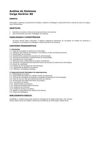 Análise de Sistemas
Carga Horária: 80
EMENTA

Introdução a sistemas, levantamento de dados, modelos e modelagem, desenvolvimento e estudo de caso com diagra -
mas e ferramentas.

OBJETIVOS

•   Identificar conceitos e técnicas de desenvolvimento de sistemas.
•   Usar ferramentas case para modelagem de sistemas

HABILIDADES E COMPETÊNCIAS
    •O aluno deverá saber interpretar e elaborar diagramas pertinentes às atividades de Análise de Sistemas e
    utilizáveis no processo de modelagem e desenvolvimento de software.

CONTEÚDO PROGRAMÁTICO
1. Introdução
1.1. Fases da concepção de sistemas de informação;
1.2. Influência dos sistemas de hardware e de software na fase de desenvolvimento;
1.3. Classificação de empresas;
1.4. Procedimentos operacionais passíveis de sistematização;
1.5. Técnicas de entrevistas e levantamentos de necessidades;
1.6. Importância da comunicação;
1.7. Requisitos para a elaboração de projetos consistentes;
1.8. Conceitos e fundamentos de desenvolvimento estruturado de sistemas de informações;
1.9. Estudo de viabilidade;
1.10. Etapas de uma proposta de informatização;
1.11. Declaração de objetivos do sistema;
1.12. Métodos e simbologias adotadas.

2. Desenvolvimento Montagem de organogramas;
2.1. Metodologias de projeto;
2.2. Organização das etapas do trabalho através de diagramas;
2.3. Técnicas de montagem de proposta e avaliação da proposta de informatização;
2.4. Tipos de ciclo de vida para desenvolvimento de sistema;
2.5. Ferramentas para desenvolvimento de projetos;
2.5.1. Dicionários de dados;
2.5.2. Especificação de processos;
2.5.3. Diagrama Entidade-Relacionamento;
2.5.4. Diagrama de Contexto;
2.5.5. Diagrama de Fluxo de Dados;
2.8. Objetivo e importância dos relatórios de sistema;
2.9. Projeto de Modelagem.

BIBLIOGRAFIA BÁSICA:
YOURDON, E. Análise estruturada moderna (Tradução da 3ª edição Américana), Ed. Campus
SILVA, Nelson Peres da. Análise e Estruturas de Sistemas de Informação. Editora Érica.
 