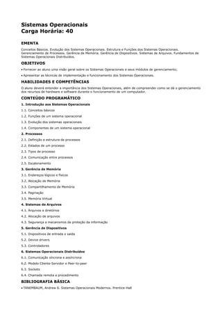 Sistemas Operacionais
Carga Horária: 40

EMENTA
Conceitos Básicos. Evolução dos Sistemas Operacionais. Estrutura e Funções dos Sistemas Operacionais.
Gerenciamento de Processos. Gerência de Memória. Gerência de Dispositivos. Sistemas de Arquivos. Fundamentos de
Sistemas Operacionais Distribuídos.

OBJETIVOS
• Fornecer ao aluno uma visão geral sobre os Sistemas Operacionais e seus módulos de gerenciamento;
• Apresentar as técnicas de implementação e funcionamento dos Sistemas Operacionais.

HABILIDADES E COMPETÊNCIAS
O aluno deverá entender a importância dos Sistemas Operacionais, além de compreender como se dá o gerenciamento
dos recursos de hardware e software durante o funcionamento de um computador.

CONTEÚDO PROGRAMÁTICO
1. Introdução aos Sistemas Operacionais
1.1. Conceitos básicos
1.2. Funções de um sistema operacional
1.3. Evolução dos sistemas operacionais
1.4. Componentes de um sistema operacional
2. Processos
2.1. Definição e estrutura de processos
2.2. Estados de um processo
2.3. Tipos de processo
2.4. Comunicação entre processos
2.5. Escalonamento
3. Gerência de Memória
3.1. Endereços lógicos e físicos
3.2. Alocação de Memória
3.3. Compartilhamento de Memória
3.4. Paginação
3.5. Memória Virtual
4. Sistemas de Arquivos
4.1. Arquivos e diretórios
4.2. Alocação de arquivos
4.3. Segurança e mecanismos de proteção da informação
5. Gerência de Dispositivos
5.1. Dispositivos de entrada e saída
5.2. Device drivers
5.3. Controladores
6. Sistemas Operacionais Distribuídos
6.1. Comunicação síncrona e assíncrona
6.2. Modelo Cliente-Servidor e Peer-to-peer
6.3. Sockets
6.4. Chamada remota a procedimento

BIBLIOGRAFIA BÁSICA
• TANEMBAUM, Andrew S. Sistemas Operacionais Modernos. Prentice-Hall
 