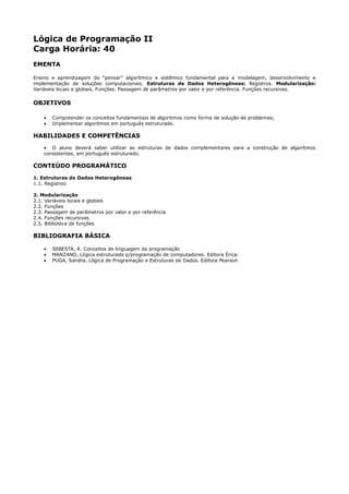 Lógica de Programação II
Carga Horária: 40
EMENTA

Ensino e aprendizagem do “pensar” algorítmico e sistêmico fundamental para a modelagem, desenvolvimento e
implementação de soluções computacionais. Estruturas de Dados Heterogêneas: Registros. Modularização:
Variáveis locais e globais. Funções. Passagem de parâmetros por valor e por referência. Funções recursivas.

OBJETIVOS

    •   Compreender os conceitos fundamentais de algoritmos como forma de solução de problemas;
    •   Implementar algoritmos em português estruturado.

HABILIDADES E COMPETÊNCIAS
    • O aluno deverá saber utilizar as estruturas de dados complementares para a construção de algoritmos
    consistentes, em português estruturado.

CONTEÚDO PROGRAMÁTICO
1. Estruturas de Dados Heterogêneas
1.1. Registros

2. Modularização
2.1. Variáveis locais e globais
2.2. Funções
2.3. Passagem de parâmetros por valor e por referência
2.4. Funções recursivas
2.5. Biblioteca de funções

BIBLIOGRAFIA BÁSICA

    •   SEBESTA, R. Conceitos de linguagem da programação
    •   MANZANO, Lógica estruturada p/programação de computadores. Editora Érica.
    •   PUGA, Sandra. Lógica de Programação e Estruturas de Dados. Editora Pearson
 