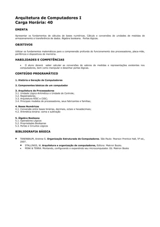 Arquitetura de Computadores I
Carga Horária: 40
EMENTA

Apresentar os fundamentos de cálculos de bases numéricas. Cálculo e conversões de unidades de medidas de
armazenamento e transferência de dados. Álgebra booleana. Portas lógicas.

OBJETIVOS

Utilizar os fundamentos matemáticos para a compreensão profunda do funcionamento dos processadores, placa-mãe,
periféricos e dispositivos de memória.

HABILIDADES E COMPETÊNCIAS
    •  O aluno deverá saber calcular as conversões de valores de medidas e representações existentes nos
    computadores, bem como manipular e desenhar portas lógicas.

CONTEÚDO PROGRAMÁTICO

1. História e Geração de Computadores

2. Componentes básicos de um computador

3. Arquitetura de Processadores
3.1. Unidade Lógico-Aritmética e Unidade de Controle;
3.2. Registradores;
3.3. Arquitetura RISC e CISC;
3.4. Principais modelos de processadores, seus fabricantes e famílias;

4. Bases Numéricas
4.1. Conversão entre bases binárias, decimais, octais e hexadecimais;
4.2. Aritmética binária: soma e subtração

5. Álgebra Booleana
5.1. Operadores Lógicos
5.2. Propriedades Booleanas
5.3. Portas e Circuitos Lógicos

BIBLIOGRAFIA BÁSICA

•   TANENBAUM, Andrew S. Organização Estruturada de Computadores. São Paulo: Pearson Prentice Hall, 5ª ed.,
    2007.
    •    STALLINGS, W. Arquitetura e organização de computadores, Editora: Makron Books.
    •    MINK & TERRA. Montando, configurando e expandindo seu microcomputador. Ed. Makron Books
 