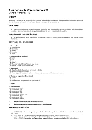 Arquitetura de Computadores II
Carga Horária: 40
EMENTA

Periféricos e interfaces de hardwares mais comuns. Modelos de computadores pessoais especificando seus requisitos.
Características arquiteturais de interfaces. Efetuar montagem de computadores.

OBJETIVOS

     •  Utilizar as alternativas de equipamentos disponíveis e o conhecimento do funcionamento dos mesmos para
     montar e fazer manutenções de computadores de acordo com a necessidade do usuário.

HABILIDADES E COMPETÊNCIAS
     •   O aluno deverá saber diagnosticar problemas e montar computadores preservando boa relação custo-
     benefício.

CONTEÚDO PROGRAMÁTICO

1. Placa-mãe
1.1. Barramentos;
1.2. Chipsets;
1.3. Portas;
1.4. Sockets;
1.5. Slots.

2. Dispositivos de Memória
2.1. ROM
2.2. RAM;
2.3. Cache;
2.4. Flash;
2.5. Memória Virtual, Disco Rígido e seus tipos;
2.6. Discos Óticos e outros dispositivos.

3. Periféricos
3.1. Classificação de dispositivos de Entrada e Saída;
3.2. Periféricos de Comunicação
3.3. Tipos de periféricos de mercado: monitores, impressoras, multifuncionais, webcam.

4. Placas de Expansão (Interfaces)
4.1. Video;
4.2. Som;
4.3. Rede e outros equipamentos de comunicação;

5. Fontes

6. Barramentos
6.1. Barramento Local;
6.2. Barramento ISA;
6.3. Barramento PCI;
6.4. Barramento AGP;
6.5. Barramento PCI Express;
6.6. Barramento IrDA;
6.7. Barramento USB;
6.8. Barramento Firewire.

7.       Montagem e Instalação de Computadores

8.       Erros mais comuns em manutenção de Computadores

BIBLIOGRAFIA BÁSICA

     •   TANENBAUM, Andrew S. Organização Estruturada de Computadores. São Paulo: Pearson Prentice Hall, 5ª
     ed., 2007.
     •   STALLINGS, W. Arquitetura e organização de computadores, Editora: Makron Books.
     •   MINK & TERRA. Montando, configurando e expandindo seu microcomputador. Ed. Makron Books.
 