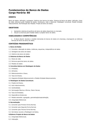Fundamentos de Banco de Dados
Carga Horária: 80
EMENTA

Banco de dados: definição e vantagens. Histórico dos bancos de dados. Sistema de banco de dados: definição, níveis
de visão, estrutura geral. Modelos de dados: hierárquico, rede e relacional. Modelagem conceitual. Modelo entidade
relacionamento. Normalização das relações. Projeto de banco de dados.


OBJETIVOS

    •    Apresentar sistemas de gerência de banco de dados disponíveis no mercado;
    •    Discutir as técnicas para modelar dados e projetar banco de dados.

HABILIDADES E COMPETÊNCIAS
    •   O aluno deverá levantar e modelar demandas de bancos de dados em empresas, empregando as melhores
    técnicas de teoria de banco de dados.

CONTEÚDO PROGRAMÁTICO
1. Banco de Dados
1.1. Conceitos: abstração de dados, instâncias, esquemas, independência de dados
1.2. Vantagens dos banco de dados
1.3. Histórico dos banco de dados
2. Sistemas de Banco de Dados
2.1. Níveis de visão
2.2. Estrutura geral dos banco de dados
2.3. Modelos de dados
3. Conceitos básicos em Modelagem de Dados
3.1. Entidades;
3.2. Atributos;
3.3. Relacionamentos e Graus;
3.4. Tipos de Chaves;
3.5. Diagrama Entidade-Relacionamento e Modelo Entidade-Relacionamento.
4. Modelagem de Dados Conceituais
4.1. Projeto de Chaves;
4.2. Auto-relacionamento;
4.3. Cardinalidade;
4.4. Participação Máxima e Mínima, Total e Parcial;
4.5. Tipos de Entidades;
4.6. Dependência Existencial;
4.7. Modelo estendido: agregação, generalização/especialização;
4.8. Integridade Referencial.
5. Normalização
5.1. Converter para Primeira Forma Normal;
5.2. Converter para Segunda Forma Normal;
5.3. Converter para Terceira Forma Normal;
5.4. Normalizar durante a Modelagem de Dados;
6.Elaborar Projeto de Banco de Dados
6.1. Integridade Referencial;
6.3. Indexação.
 
