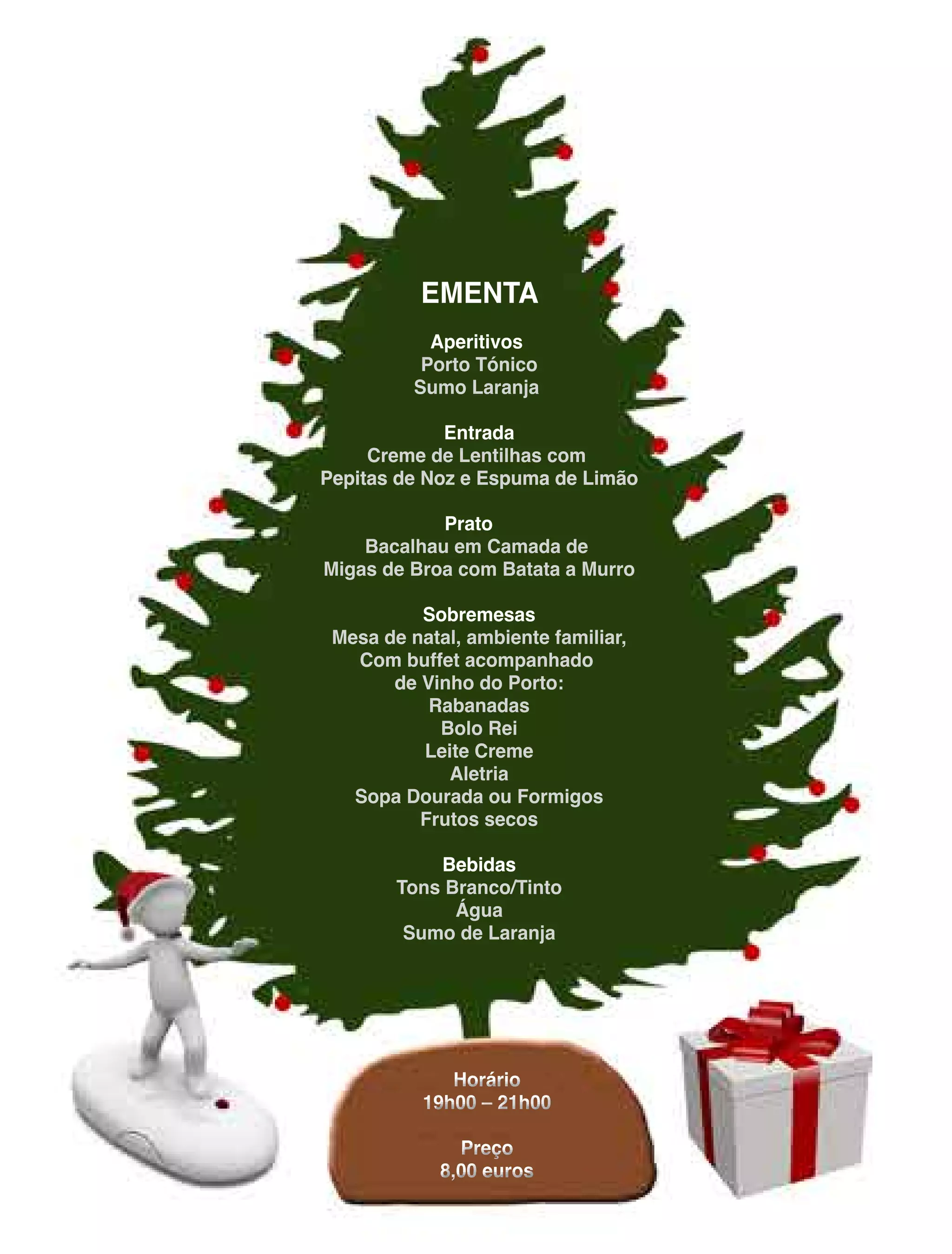 EMENTA
Aperitivos
PortoTónico
SumoLaranja
Entrada
CremedeLentilhascom
PepitasdeNozeEspumadeLimãoPepitasdeNozeEspumadeLimão
Prato
Bacalhauem Camadade
MigasdeBroacom BatataaMurro
Sobremesas
Mesadenatal,ambientefamiliar,
Com buffetacompanhado
dedeVinhodoPorto:
Rabanadas
BoloRei
LeiteCreme
Aletria
SopaDouradaouFormigos
Frutossecos
BebidasBebidas
TonsBranco/Tinto
Água
SumodeLaranja
Horário
19h00–21h00
Preço
8,00euros