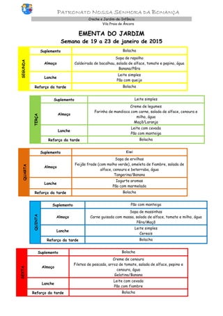 PATRONATO NOSSA SENHORA DA BONANÇA
Creche e Jardim-de-Infância
Vila Praia de Âncora
EMENTA DO JARDIM
Semana de 19 a 23 de janeiro de 2015
SEGUNDA
Suplemento Bolacha
Almoço
Sopa de repolho
Caldeirada de bacalhau, salada de alface, tomate e pepino, água
Banana/Pêra
Lanche
Leite simples
Pão com queijo
Reforço da tarde Bolacha
TERÇA
Suplemento Leite simples
Almoço
Creme de legumes
Farinha de mandioca com carne, salada de alface, cenoura e
milho, água
Maçã/Laranja
Lanche
Leite com cevada
Pão com manteiga
Reforço da tarde Bolacha
QUARTA
Suplemento Kiwi
Almoço
Sopa de ervilhas
Feijão frade (com molho verde), omeleta de fiambre, salada de
alface, cenoura e beterraba, água
Tangerina/Banana
Lanche
Iogurte aromas
Pão com marmelada
Reforço da tarde Bolacha
QUINTA
Suplemento Pão com manteiga
Almoço
Sopa de massinhas
Carne guisada com massa, salada de alface, tomate e milho, água
Pêra/Maçã
Lanche
Leite simples
Cereais
Reforço da tarde Bolacha
SEXTA
Suplemento Bolacha
Almoço
Creme de cenoura
Filetes de pescada, arroz de tomate, salada de alface, pepino e
cenoura, água
Gelatina/Banana
Lanche
Leite com cevada
Pão com fiambre
Reforço da tarde Bolacha
 