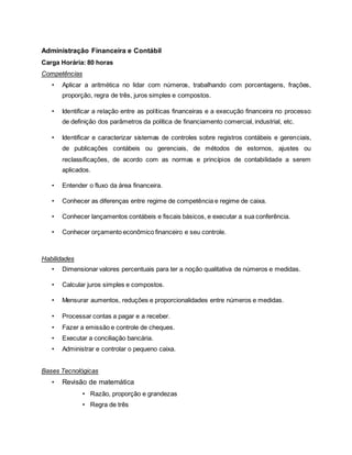 Administração Financeira e Contábil
Carga Horária: 80 horas
Competências
• Aplicar a aritmética no lidar com números, trabalhando com porcentagens, frações,
proporção, regra de três, juros simples e compostos.
• Identificar a relação entre as políticas financeiras e a execução financeira no processo
de definição dos parâmetros da política de financiamento comercial, industrial, etc.
• Identificar e caracterizar sistemas de controles sobre registros contábeis e gerenciais,
de publicações contábeis ou gerenciais, de métodos de estornos, ajustes ou
reclassificações, de acordo com as normas e princípios de contabilidade a serem
aplicados.
• Entender o fluxo da área financeira.
• Conhecer as diferenças entre regime de competência e regime de caixa.
• Conhecer lançamentos contábeis e fiscais básicos, e executar a sua conferência.
• Conhecer orçamento econômico financeiro e seu controle.
Habilidades
• Dimensionar valores percentuais para ter a noção qualitativa de números e medidas.
• Calcular juros simples e compostos.
• Mensurar aumentos, reduções e proporcionalidades entre números e medidas.
• Processar contas a pagar e a receber.
• Fazer a emissão e controle de cheques.
• Executar a conciliação bancária.
• Administrar e controlar o pequeno caixa.
Bases Tecnológicas
• Revisão de matemática
• Razão, proporção e grandezas
• Regra de três
 