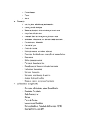 • Porcentagem
• Taxas
• Juros
• Finanças
• Introdução a administração financeira
• Definições de finanças
• Áreas de atuação da administração financeira
• Diagnóstico financeiro
• Funções básicas na organização financeira
• Atividades básicas de um administrador financeiro
• Planejamento financeiro
• Capital de giro
• Custo de capital.
• Homogeneidade entre taxa e tempo
• Exemplos de cálculo para obtenção de taxas efetivas
• Descontos
• Séries de pagamentos
• Planos de financiamentos
• Revisão parcial de administração financeira
• Instituições financeiras
• Mercado financeiro.
• Mercados organizados de valores
• Análise de investimentos
• Bolsa de valores e mercado financeiro
• Contabilidade e orçamento
• Conceitos e Definições sobre Contabilidade
• Relatórios Contábeis
• Ciclo Operacional
• Contas
• Plano de Contas
• Lançamentos Contábeis
• Demonstração de Resultado do Exercício (DRE)
• Balanço Patrimonial (BP)
 