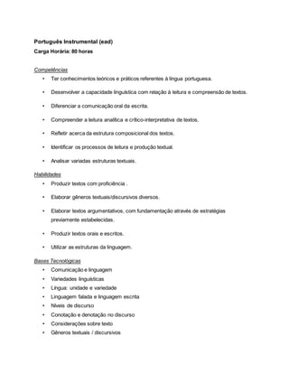 Português Instrumental (ead)
Carga Horária: 80 horas
Competências
• Ter conhecimentos teóricos e práticos referentes à língua portuguesa.
• Desenvolver a capacidade linguística com relação à leitura e compreensão de textos.
• Diferenciar a comunicação oral da escrita.
• Compreender a leitura analítica e crítico-interpretativa de textos.
• Refletir acerca da estrutura composicional dos textos.
• Identificar os processos de leitura e produção textual.
• Analisar variadas estruturas textuais.
Habilidades
• Produzir textos com proficiência .
• Elaborar gêneros textuais/discursivos diversos.
• Elaborar textos argumentativos, com fundamentação através de estratégias
previamente estabelecidas.
• Produzir textos orais e escritos.
• Utilizar as estruturas da linguagem.
Bases Tecnológicas
• Comunicação e linguagem
• Variedades linguísticas
• Língua: unidade e variedade
• Linguagem falada e linguagem escrita
• Níveis de discurso
• Conotação e denotação no discurso
• Considerações sobre texto
• Gêneros textuais / discursivos
 