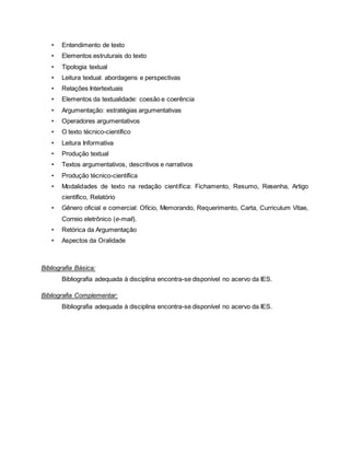 • Entendimento de texto
• Elementos estruturais do texto
• Tipologia textual
• Leitura textual: abordagens e perspectivas
• Relações Intertextuais
• Elementos da textualidade: coesão e coerência
• Argumentação: estratégias argumentativas
• Operadores argumentativos
• O texto técnico-científico
• Leitura Informativa
• Produção textual
• Textos argumentativos, descritivos e narrativos
• Produção técnico-científica
• Modalidades de texto na redação científica: Fichamento, Resumo, Resenha, Artigo
científico, Relatório
• Gênero oficial e comercial: Ofício, Memorando, Requerimento, Carta, Curriculum Vitae,
Correio eletrônico (e-mail).
• Retórica da Argumentação
• Aspectos da Oralidade
Bibliografia Básica:
Bibliografia adequada à disciplina encontra-se disponível no acervo da IES.
Bibliografia Complementar:
Bibliografia adequada à disciplina encontra-se disponível no acervo da IES.
 