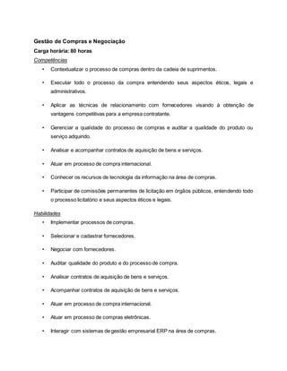 Gestão de Compras e Negociação
Carga horária: 80 horas
Competências
• Contextualizar o processo de compras dentro da cadeia de suprimentos.
• Executar todo o processo da compra entendendo seus aspectos éticos, legais e
administrativos.
• Aplicar as técnicas de relacionamento com fornecedores visando à obtenção de
vantagens competitivas para a empresa contratante.
• Gerenciar a qualidade do processo de compras e auditar a qualidade do produto ou
serviço adquirido.
• Analisar e acompanhar contratos de aquisição de bens e serviços.
• Atuar em processo de compra internacional.
• Conhecer os recursos de tecnologia da informação na área de compras.
• Participar de comissões permanentes de licitação em órgãos públicos, entendendo todo
o processo licitatório e seus aspectos éticos e legais.
Habilidades
• Implementar processos de compras.
• Selecionar e cadastrar fornecedores.
• Negociar com fornecedores.
• Auditar qualidade do produto e do processo de compra.
• Analisar contratos de aquisição de bens e serviços.
• Acompanhar contratos de aquisição de bens e serviços.
• Atuar em processo de compra internacional.
• Atuar em processo de compras eletrônicas.
• Interagir com sistemas de gestão empresarial ERP na área de compras.
 