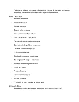• Participar de licitação em órgãos públicos como membro da comissão permanente,
entendendo todo o processo licitatório e seus aspectos éticos e legais.
Bases Tecnológicas
• Introdução a compras
• Processo da compra
• Decisão da compra
• Seleção de fornecedores
• Desenvolvimento de fornecedores.
• Relacionamento com fornecedores
• Planejamento e organização de compras
• Gerenciamento de qualidade em compras
• Gestão de contratos de aquisição
• Compras internacionais
• Técnicas de negociação em compras
• Tecnologia da informação em compras.
• Introdução a compras governamentais
• Editais de licitação
• Processo licitatório
• Recursos e impugnações.
• Fraudes licitatórias
• Considerações sobre compras no terceiro setor
Bibliografia Básica
A bibliografia adequada à disciplina encontra-se disponível no acervo da IES.
 