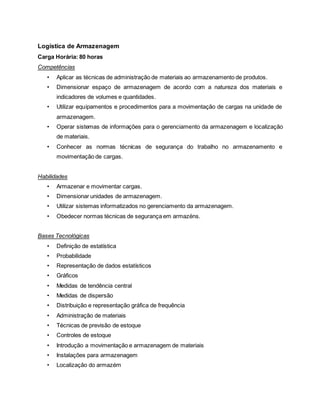 Logística de Armazenagem
Carga Horária: 80 horas
Competências
• Aplicar as técnicas de administração de materiais ao armazenamento de produtos.
• Dimensionar espaço de armazenagem de acordo com a natureza dos materiais e
indicadores de volumes e quantidades.
• Utilizar equipamentos e procedimentos para a movimentação de cargas na unidade de
armazenagem.
• Operar sistemas de informações para o gerenciamento da armazenagem e localização
de materiais.
• Conhecer as normas técnicas de segurança do trabalho no armazenamento e
movimentação de cargas.
Habilidades
• Armazenar e movimentar cargas.
• Dimensionar unidades de armazenagem.
• Utilizar sistemas informatizados no gerenciamento da armazenagem.
• Obedecer normas técnicas de segurança em armazéns.
Bases Tecnológicas
• Definição de estatística
• Probabilidade
• Representação de dados estatísticos
• Gráficos
• Medidas de tendência central
• Medidas de dispersão
• Distribuição e representação gráfica de frequência
• Administração de materiais
• Técnicas de previsão de estoque
• Controles de estoque
• Introdução a movimentação e armazenagem de materiais
• Instalações para armazenagem
• Localização do armazém
 
