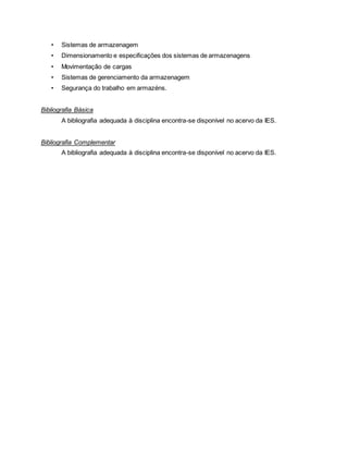 • Sistemas de armazenagem
• Dimensionamento e especificações dos sistemas de armazenagens
• Movimentação de cargas
• Sistemas de gerenciamento da armazenagem
• Segurança do trabalho em armazéns.
Bibliografia Básica
A bibliografia adequada à disciplina encontra-se disponível no acervo da IES.
Bibliografia Complementar
A bibliografia adequada à disciplina encontra-se disponível no acervo da IES.
 