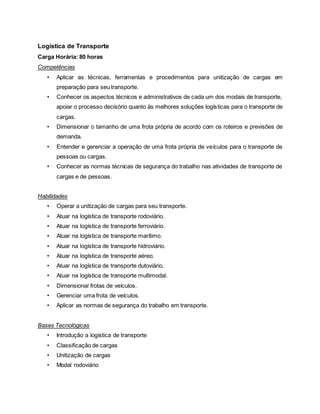 Logística de Transporte
Carga Horária: 80 horas
Competências
• Aplicar as técnicas, ferramentas e procedimentos para unitização de cargas em
preparação para seu transporte.
• Conhecer os aspectos técnicos e administrativos de cada um dos modais de transporte,
apoiar o processo decisório quanto às melhores soluções logísticas para o transporte de
cargas.
• Dimensionar o tamanho de uma frota própria de acordo com os roteiros e previsões de
demanda.
• Entender e gerenciar a operação de uma frota própria de veículos para o transporte de
pessoas ou cargas.
• Conhecer as normas técnicas de segurança do trabalho nas atividades de transporte de
cargas e de pessoas.
Habilidades
• Operar a unitização de cargas para seu transporte.
• Atuar na logística de transporte rodoviário.
• Atuar na logística de transporte ferroviário.
• Atuar na logística de transporte marítimo.
• Atuar na logística de transporte hidroviário.
• Atuar na logística de transporte aéreo.
• Atuar na logística de transporte dutoviário.
• Atuar na logística de transporte multimodal.
• Dimensionar frotas de veículos.
• Gerenciar uma frota de veículos.
• Aplicar as normas de segurança do trabalho em transporte.
Bases Tecnológicas
• Introdução a logística de transporte
• Classificação de cargas
• Unitização de cargas
• Modal rodoviário
 