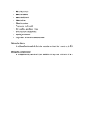 • Modal ferroviário
• Modal marítimo
• Modal hidroviário
• Modal aéreo
• Modal dutoviário
• Transporte multimodal
• Introdução a gestão de frotas
• Dimensionamento de frotas
• Operação de frotas
• Segurança do trabalho em transportes
Bibliografia Básica
A bibliografia adequada à disciplina encontra-se disponível no acervo da IES.
Bibliografia Complementar
A bibliografia adequada à disciplina encontra-se disponível no acervo da IES.
 