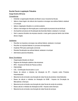 Escrita Fiscal e Legislação Tributária
Carga Horária: 80 horas
Competências
• Entender a organização tributária do Brasil e seus mecanismos fiscais.
• Aplicar a base legal e de cálculo dos impostos e encargos nas esferas federal, estadual
e municipal.
• Aplicar a legislação tributária no comércio exterior.
• Utilizar a tecnologia da informação para a automação do processo de escrita fiscal.
• Acompanhar processos de fiscalização das fazendas federal, estadual e municipal.
• Gerir o passivo tributário da empresa visando o maior ganho possível dentro dos limites
éticos e legais.
Habilidades
• Recolher os impostos e encargos nas esferas federal, estadual e municipal.
• Recolher os impostos federais no processo de exportação.
• Implantar PDV para automação comercial.
• Receber fiscalização nas esferas federal, estadual e municipal.
• Administrar passivos tributários.
Bases Tecnológicas
• Organização tributária do Brasil
• Regimes de tributação optativos das empresas
• IRPJ - Imposto de Renda de Pessoa Jurídica
• PIS/COFINS
• CSL - Contribuição Social sobre o Lucro
• Bases de cálculo e métodos de tributação do IPI - Imposto sobre Produtos
Industrializados
• Mecanismos de emissão e escrituração de notas fiscais de produtos industrializados
• Bases de cálculo e métodos de tributação do ICMS - Imposto de Circulação de
Mercadorias e Serviços
• Mecanismos de emissão e escrituração de notas fiscais de venda de produtos
• Bases cálculo e métodos de tributação do ISS - Imposto sobre Serviços
• Mecanismos de emissão e escrituração de notas fiscais de serviços
 