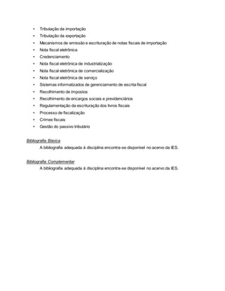 • Tributação da importação
• Tributação da exportação
• Mecanismos de emissão e escrituração de notas fiscais de importação
• Nota fiscal eletrônica
• Credenciamento
• Nota fiscal eletrônica de industrialização
• Nota fiscal eletrônica de comercialização
• Nota fiscal eletrônica de serviço
• Sistemas informatizados de gerenciamento de escrita fiscal
• Recolhimento de impostos
• Recolhimento de encargos sociais e previdenciários
• Regulamentação da escrituração dos livros fiscais
• Processo de fiscalização
• Crimes fiscais
• Gestão do passivo tributário
Bibliografia Básica
A bibliografia adequada à disciplina encontra-se disponível no acervo da IES.
Bibliografia Complementar
A bibliografia adequada à disciplina encontra-se disponível no acervo da IES.
 