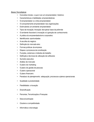 Bases Tecnológicas
• Conceitos iniciais; o que é ser um empreendedor; histórico
• Características e habilidades empreendedoras
• O empreendedor e o intra-empreendedor
• O comportamento empreendedor nas organizações
• Estimulando um ambiente empreendedor
• Tipos de inovação; Inovação disruptiva/ base da pirâmide
• O ambiente favorável à inovação e à geração de conhecimento
• A prática do empreendedorismo corporativo
• Identificando oportunidades
• A escolha do negócio
• Definição do mercado-alvo
• Formas jurídicas da empresa
• Etapas e processos de constituição
• Funções, sistemas e métodos de trabalho
• Definição e técnicas de utilização de softwares
• Sumário executivo
• Análise de mercado
• O plano de marketing
• O plano de gestão de pessoas
• O plano operacional
• O plano financeiro
• Paradoxo do planejamento: adequação, processos e planos operacionais
• Qualidade e produtividade
• Flexibilidade e inovação
• Diversificação
• Parcerias, Terceirização e Franquias
• Desconcentração
• Clusters e competitividade
• Informática e tecnologia
 