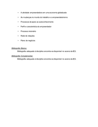 • A atividade empreendedora em uma economia globalizada
• As mudanças no mundo do trabalho e o empreendedorismo
• Processos de apoio ao autoconhecimento
• Perfil e característica do empreendedor
• Processo visionário
• Rede de relações
• Plano de negócios
Bibliografia Básica:
Bibliografia adequada à disciplina encontra-se disponível no acervo da IES.
Bibliografia Complementar:
Bibliografia adequada à disciplina encontra-se disponível no acervo da IES.
 