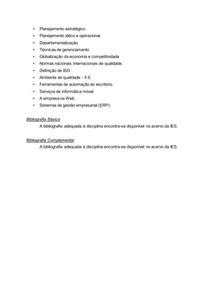• Planejamento estratégico
• Planejamento tático e operacional
• Departamentalização
• Técnicas de gerenciamento
• Globalização da economia e competitividade
• Normas nacionais internacionais de qualidade.
• Definição de ISO
• Ambiente de qualidade - 5 S
• Ferramentas de automação de escritório
• Serviços de informática móvel.
• A empresa na Web.
• Sistemas de gestão empresarial (ERP).
Bibliografia Básica
A bibliografia adequada à disciplina encontra-se disponível no acervo da IES.
Bibliografia Complementar
A bibliografia adequada à disciplina encontra-se disponível no acervo da IES.
 