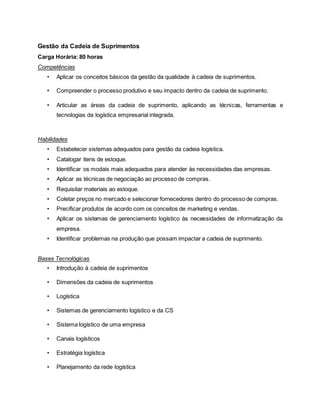 Gestão da Cadeia de Suprimentos
Carga Horária: 80 horas
Competências
• Aplicar os conceitos básicos da gestão da qualidade à cadeia de suprimentos.
• Compreender o processo produtivo e seu impacto dentro da cadeia de suprimento.
• Articular as áreas da cadeia de suprimento, aplicando as técnicas, ferramentas e
tecnologias da logística empresarial integrada.
Habilidades
• Estabelecer sistemas adequados para gestão da cadeia logística.
• Catalogar itens de estoque.
• Identificar os modais mais adequados para atender às necessidades das empresas.
• Aplicar as técnicas de negociação ao processo de compras.
• Requisitar materiais ao estoque.
• Coletar preços no mercado e selecionar fornecedores dentro do processo de compras.
• Precificar produtos de acordo com os conceitos de marketing e vendas.
• Aplicar os sistemas de gerenciamento logístico às necessidades de informatização da
empresa.
• Identificar problemas na produção que possam impactar a cadeia de suprimento.
Bases Tecnológicas
• Introdução à cadeia de suprimentos
• Dimensões da cadeia de suprimentos
• Logística
• Sistemas de gerenciamento logístico e da CS
• Sistema logístico de uma empresa
• Canais logísticos
• Estratégia logística
• Planejamento da rede logística
 