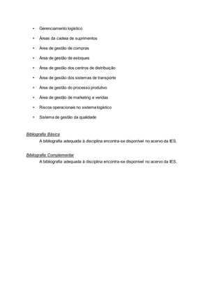 • Gerenciamento logístico
• Áreas da cadeia de suprimentos
• Área de gestão de compras
• Área de gestão de estoques
• Área de gestão dos centros de distribuição
• Área de gestão dos sistemas de transporte
• Área de gestão do processo produtivo
• Área de gestão de marketing e vendas
• Riscos operacionais no sistema logístico
• Sistema de gestão da qualidade
Bibliografia Básica
A bibliografia adequada à disciplina encontra-se disponível no acervo da IES.
Bibliografia Complementar
A bibliografia adequada à disciplina encontra-se disponível no acervo da IES.
 