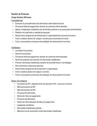 Gestão de Pessoas
Carga Horária: 80 horas
Competências
• Executar os procedimentos de admissão e demissão funcional.
• Processar folha de pagamento através de sistemas informatizados.
• Aplicar a legislação trabalhista nas demandas judiciais e na prevenção administrativa.
• Realizar recrutamento e seleção de pessoal.
• Desenvolver programas de treinamento e capacitação dos recursos humanos.
• Criar e analisar planos de cargos e carreira para ascensão funcional.
• Criar e acompanhar processos de avaliação de desempenho funcional.
Habilidades
• Contratar funcionários.
• Demitir funcionários.
• Processar folha de pagamento através de sistemas informatizados.
• Servir de preposto da empresa em demandas trabalhistas.
• Prevenir demandas trabalhistas através de procedimentos e tecnologias.
• Recrutamento e selecionar pessoas.
• Desenvolver programas de treinamento e capacitação.
• Criar e analisar planos de cargos e carreira.
• Criar e acompanhar processos de avaliação de desempenho funcional.
Bases Tecnológicas
• Conceitos de DP - departamento de pessoal e RH - recursos humanos
• Macroprocessos do DP
• Macroprocessos do RH
• Processo de admissão
• Rotina de folha de pagamento
• Processo de demissão
• Sistemas informatizados de folha de pagamento
• Legislação trabalhista
• Demandas trabalhistas judiciais
• Mecanismos de prevenção contra demandas trabalhistas
 