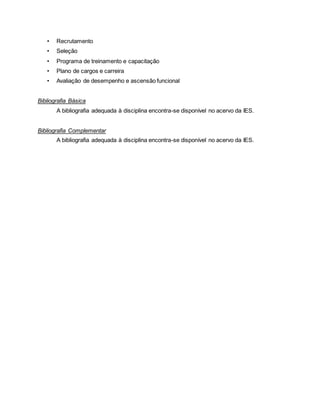 • Recrutamento
• Seleção
• Programa de treinamento e capacitação
• Plano de cargos e carreira
• Avaliação de desempenho e ascensão funcional
Bibliografia Básica
A bibliografia adequada à disciplina encontra-se disponível no acervo da IES.
Bibliografia Complementar
A bibliografia adequada à disciplina encontra-se disponível no acervo da IES.
 