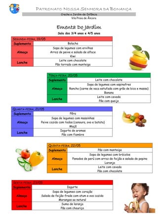 PATRONATO NOSSA SENHORA DA BONANÇA
Creche e Jardim-de-Infância
Vila Praia de Âncora
Ementa Do Jardim
Sala dos 3/4 anos e 4/5 anos
SEGUNDA-FEIRA, 19/05
Suplemento Bolacha
Almoço
Sopa de legumes com ervilhas
Arroz de peixe e salada de alface
Kiwi
Lanche
Leite com chocolate
Pão torrado com manteiga
TERÇA-FEIRA, 20/05
Suplemento Leite com chocolate
Almoço
Sopa de legumes com espinafres
Rancho (carne de vaca estufada com grão de bico e massa)
Banana
Lanche
Leite com cevada
Pão com queijo
QUARTA-FEIRA, 21/05
Suplemento Pêra
Almoço
Sopa de legumes com massinhas
Peixe cozido com todos (cenoura, ovo e batata)
Maçã
Lanche
Iogurte de aromas
Pão com fiambre
QUINTA-FEIRA, 22/05
Suplemento Pão com manteiga
Almoço
Sopa de legumes com brócolos
Panados de perú com arroz de feijão e salada de pepino
Laranja
Lanche
Leite com cevada
Pão com chocolate
SEXTA-FEIRA, 23/05
Suplemento Iogurte
Almoço
Sopa de legumes com coração
Salada de feijão-frade com atum e ovo cozido
Morangos ao natural
Lanche
Sumo de laranja
Pão com chouriço
 