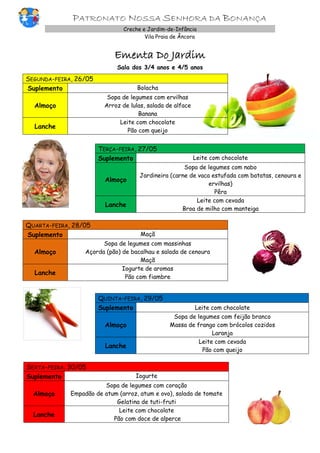 PATRONATO NOSSA SENHORA DA BONANÇA
Creche e Jardim-de-Infância
Vila Praia de Âncora
Ementa Do Jardim
Sala dos 3/4 anos e 4/5 anos
SEGUNDA-FEIRA, 26/05
Suplemento Bolacha
Almoço
Sopa de legumes com ervilhas
Arroz de lulas, salada de alface
Banana
Lanche
Leite com chocolate
Pão com queijo
TERÇA-FEIRA, 27/05
Suplemento Leite com chocolate
Almoço
Sopa de legumes com nabo
Jardineira (carne de vaca estufada com batatas, cenoura e
ervilhas)
Pêra
Lanche
Leite com cevada
Broa de milho com manteiga
QUARTA-FEIRA, 28/05
Suplemento Maçã
Almoço
Sopa de legumes com massinhas
Açorda (pão) de bacalhau e salada de cenoura
Maçã
Lanche
Iogurte de aromas
Pão com fiambre
QUINTA-FEIRA, 29/05
Suplemento Leite com chocolate
Almoço
Sopa de legumes com feijão branco
Massa de frango com brócolos cozidos
Laranja
Lanche
Leite com cevada
Pão com queijo
SEXTA-FEIRA, 30/05
Suplemento Iogurte
Almoço
Sopa de legumes com coração
Empadão de atum (arroz, atum e ovo), salada de tomate
Gelatina de tuti-fruti
Lanche
Leite com chocolate
Pão com doce de alperce
 