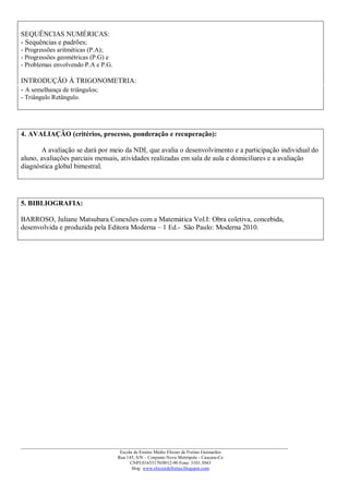 SEQUÊNCIAS NUMÉRICAS:
- Sequências e padrões;
- Progressões aritméticas (P.A);
- Progressões geométricas (P.G) e
- Problemas envolvendo P.A e P.G.

INTRODUÇÃO À TRIGONOMETRIA:
- A semelhança de triângulos;
- Triângulo Retângulo.




4. AVALIAÇÃO (critérios, processo, ponderação e recuperação):

       A avaliação se dará por meio da NDI, que avalia o desenvolvimento e a participação individual do
aluno, avaliações parciais mensais, atividades realizadas em sala de aula e domiciliares e a avaliação
diagnóstica global bimestral.




5. BIBLIOGRAFIA:

BARROSO, Juliane Matsubara.Conexões com a Matemática Vol.I: Obra coletiva, concebida,
desenvolvida e produzida pela Editora Moderna – 1 Ed.- São Paulo: Moderna 2010.




___________________________________________________________________________________________
                                     Escola de Ensino Médio Eliezer de Freitas Guimarães
                                    Rua 145, S/N – Conjunto Nova Metrópole - Caucaia-Ce
                                          CNPJ:01653170/0012-90 Fone: 3101.3043
                                           blog: www.eliezerdefreitas.blogspot.com
 