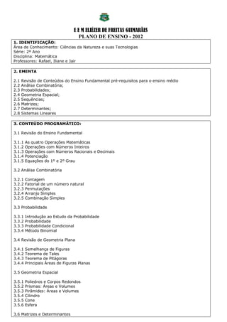 E E M ELIÉZER DE FREITAS GUIMARÃES
                                    PLANO DE ENSINO - 2012
1. IDENTIFICAÇÃO:
Área de Conhecimento: Ciências da Natureza e suas Tecnologias
Série: 2º Ano
Disciplina: Matemática
Professores: Rafael, Iliane e Jair

2. EMENTA

2.1   Revisão de Conteúdos do Ensino Fundamental pré-requisitos para o ensino médio
2.2   Análise Combinatória;
2.3   Probabilidades;
2.4   Geometria Espacial;
2.5   Sequências;
2.6   Matrizes;
2.7   Determinantes;
2.8   Sistemas Lineares

3. CONTEÚDO PROGRAMÁTICO:

3.1 Revisão do Ensino Fundamental

3.1.1   As quatro Operações Matemáticas
3.1.2   Operações com Números Inteiros
3.1.3   Operações com Números Racionais e Decimais
3.1.4   Potenciação
3.1.5   Equações do 1º e 2º Grau

3.2 Análise Combinatória

3.2.1   Contagem
3.2.2   Fatorial de um número natural
3.2.3   Permutações
3.2.4   Arranjo Simples
3.2.5   Combinação Simples

3.3 Probabilidade

3.3.1   Introdução ao Estudo da Probabilidade
3.3.2   Probabilidade
3.3.3   Probabilidade Condicional
3.3.4   Método Binomial

3.4 Revisão de Geometria Plana

3.4.1   Semelhança de Figuras
3.4.2   Teorema de Tales
3.4.3   Teorema de Pitágoras
3.4.4   Principais Áreas de Figuras Planas

3.5 Geometria Espacial

3.5.1   Poliedros e Corpos Redondos
3.5.2   Prismas: Áreas e Volumes
3.5.3   Pirâmides: Áreas e Volumes
3.5.4   Cilindro
3.5.5   Cone
3.5.6   Esfera

3.6 Matrizes e Determinantes
 