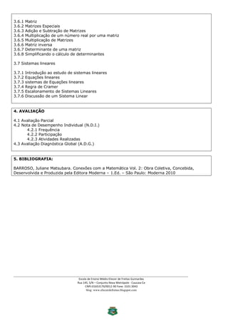 3.6.1   Matriz
3.6.2   Matrizes Especiais
3.6.3   Adição e Subtração de Matrizes
3.6.4   Multiplicação de um número real por uma matriz
3.6.5   Multiplicação de Matrizes
3.6.6   Matriz inversa
3.6.7   Determinante de uma matriz
3.6.8   Simplificando o cálculo de determinantes

3.7 Sistemas lineares

3.7.1   Introdução ao estudo de sistemas lineares
3.7.2   Equações lineares
3.7.3   sistemas de Equações lineares
3.7.4   Regra de Cramer
3.7.5   Escalonamento de Sistemas Lineares
3.7.6   Discussão de um Sistema Linear


4. AVALIAÇÃO

4.1 Avaliação Parcial
4.2 Nota de Desempenho Individual (N.D.I.)
      4.2.1 Frequência
      4.2.2 Participação
      4.2.3 Atividades Realizadas
4.3 Avaliação Diagnóstica Global (A.D.G.)


5. BIBLIOGRAFIA:

BARROSO, Juliane Matsubara. Conexões com a Matemática Vol. 2: Obra Coletiva, Concebida,
Desenvolvida e Produzida pela Editora Moderna – 1.Ed. – São Paulo: Moderna 2010




___________________________________________________________________________________________
                                   Escola de Ensino Médio Eliezer de Freitas Guimarães
                                  Rua 145, S/N – Conjunto Nova Metrópole - Caucaia-Ce
                                        CNPJ:01653170/0012-90 Fone: 3101.3043
                                         blog: www.eliezerdefreitas.blogspot.com
 