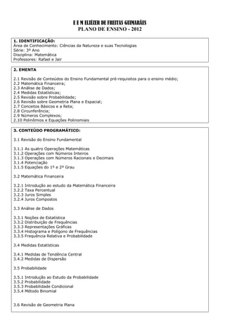 E E M ELIÉZER DE FREITAS GUIMARÃES
                                   PLANO DE ENSINO - 2012

1. IDENTIFICAÇÃO:
Área de Conhecimento: Ciências da Natureza e suas Tecnologias
Série: 3º Ano
Disciplina: Matemática
Professores: Rafael e Jair

2. EMENTA

2.1 Revisão de Conteúdos do Ensino Fundamental pré-requisitos para o ensino médio;
2.2 Matemática Financeira;
2.3 Análise de Dados;
2.4 Medidas Estatísticas;
2.5 Revisão sobre Probabilidade;
2.6 Revisão sobre Geometria Plana e Espacial;
2.7 Conceitos Básicos e a Reta;
2.8 Circunferência;
2.9 Números Complexos;
2.10 Polinômios e Equações Polinomiais

3. CONTEÚDO PROGRAMÁTICO:

3.1 Revisão do Ensino Fundamental

3.1.1   As quatro Operações Matemáticas
3.1.2   Operações com Números Inteiros
3.1.3   Operações com Números Racionais e Decimais
3.1.4   Potenciação
3.1.5   Equações do 1º e 2º Grau

3.2 Matemática Financeira

3.2.1   Introdução ao estudo da Matemática Financeira
3.2.2   Taxa Percentual
3.2.3   Juros Simples
3.2.4   Juros Compostos

3.3 Análise de Dados

3.3.1   Noções de Estatística
3.3.2   Distribuição de Frequências
3.3.3   Representações Gráficas
3.3.4   Histograma e Polígono de Frequências
3.3.5   Frequência Relativa e Probabilidade

3.4 Medidas Estatísticas

3.4.1 Medidas de Tendência Central
3.4.2 Medidas de Dispersão

3.5 Probabilidade

3.5.1   Introdução ao Estudo da Probabilidade
3.5.2   Probabilidade
3.5.3   Probabilidade Condicional
3.5.4   Método Binomial


3.6 Revisão de Geometria Plana
 