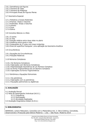3.6.1   Semelhança de Figuras
3.6.2   Teorema de Tales
3.6.3   Teorema de Pitágoras
3.6.4   Principais Áreas de Figuras Planas

3.7 Geometria Espacial

3.7.1   Poliedros e Corpos Redondos
3.7.2   Prismas: Áreas e Volumes
3.7.3   Pirâmides: Áreas e Volumes
3.7.4   Cilindro
3.7.5   Cone
3.7.6   Esfera

3.8 Conceitos Básicos e a Reta

3.8.1   O ponto
3.8.2   A reta
3.8.3   Posição relativa entre duas retas no plano
3.8.4   Distância entre ponto e reta
3.8.5   Inequações do 1º grau com duas incógnitas
3.8.6   Área de superfície triangular: uma aplicação da Geometria Analítica

3.9 Circunferência

3.9.1 Equações da Circunferências
3.9.2 Posições Relativas

3.10 Números Complexos

3.10.1   Os Números Complexos
3.10.2   Operações com Números Complexos
3.10.3   Representação Geométrica de um Número Complexo
3.10.4   A forma Trigonométrica de um Número Complexo
3.10.5   Operações na forma Trigonométrica

3.11 Polinômios e Equações Polinomiais

3.11.1 Os polinômios
3.11.2 Operações com os polinômios
3.11.3 Equações polinomiais ou algébricas


4. AVALIAÇÃO

4.1 Avaliação Parcial
4.2 Nota de Desempenho Individual (N.D.I.)
      4.2.1 Frequência
      4.2.2 Participação
      4.2.3 Atividades Realizadas
4.3 Avaliação Diagnóstica Global (A.D.G.)


5. BIBLIOGRAFIA:

BARROSO, Juliane Matsubara. Conexões com a Matemática Vol. 2: Obra Coletiva, Concebida,
Desenvolvida e Produzida pela Editora Moderna – 1.Ed. – São Paulo: Moderna 2010
___________________________________________________________________________________________
                                    Escola de Ensino Médio Eliezer de Freitas Guimarães
                                   Rua 145, S/N – Conjunto Nova Metrópole - Caucaia-Ce
                                         CNPJ:01653170/0012-90 Fone: 3101.3043
                                          blog: www.eliezerdefreitas.blogspot.com
 