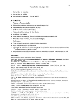 11
                                        Projeto Político Pedagógico 2010


    Comandos de desenho;
    Comandos de edição;
    Configuração de estilos e criação textos;


4º SEMESTRE
    Tabelas e Representação;
    Elementos auxiliares à execução de desenhos técnicos;
    Leitura e interpretação de desenho técnico;
    Sistema Internacional de Unidades;
    Vocabulário Internacional de Metrologia;
    Ambiente metrológico;
    Instrumentos de medição utilizados na mecânica/eletrônico e leituras;
    Medição, erros, incerteza, resultados de medição;
    Calibração;
    Tolerâncias dimensionais, geométricas e rugosidade;
    Máquina de medir por coordenadas;
    Aplicação de técnicas de representação de componentes mecânicos e eletroeletrônicos,
       através da elaboração de croquis;
    Representação de componentes e sistemas eletromecânicos em software de CAD 3D.

BIBLIOGRAFIA
ABNT: Coletânea de Normas para Desenho Técnico – São Paulo.
AGOSTINHO, RODRIGUES E LIRANI. TOLERÂNCIAS, AJUSTES, DESVIOS E ANÁLISES DE DIMENSÕES. Ed. EDGARD
BLÜCHARD, São Paulo, 1995.
BACHMANN, Albert, FORBERG, Richard. Desenho técnico. 4ed. Porto Alegre; Globo, 1979.337p.
Análise dos Sistemas de Medição (MSA). Instituto de Qualidade Automotiva, 1995.
BASTOS, J. A. S. L. A. Desafios da apropriação do Conhecimento Tecnológico. Curitiba: CEFET-PR, 2002. 119p.
BAXTER, Mike. Projeto de produto. São Paulo: Edgard Blücher, 2003.
BOLTON, W. Instrumentação & Controle. Hemus Editora, 1977.
BRASIL. Ministério da Educação e Cultura. Diretoria do Ensino Industrial. Desenho Mecânico. São Paulo: Melhoramentos.
1965. 201p.
CORAINI, A. L. e VOLLA,I.: AutoCAD 12: Curso Básico e Prático – São Paulo: Makron Books.
DEHMLOW, Martinkiel E. Desenho Mecânico. São Paulo, EDUSP 1974.
DIAS, J. L. M. Medida normalização e qualidade; aspectos históricos da metrologia no Brasil. Rio de Janeiro: Ilustrações,
1998. 292p.
“International Vocabulary of Basic and General Terms in Metrology” elaborado pelas entidades metrológicas internacionais
BIPM, IEC, IFCC, ISO, IUPAC e IUPAP,1993.
FRENCH, T. e VIERCK, C.: Desenho Técnico e Tecnologia Gráfica – São Paulo, Editora Globo.
FRENCH, Thomas E. Desenho técnico. Porto Alegre: Globo, 1975. 664p.
PROVENÇA, F. Desenhista de Máquinas – São Paulo, Escola Protec.
OMURA, G. e VIEIRA, D.: Dominando o AutoCAD: Versão 12 – Rio de Janeiro: LTC.
OMURA, G.: AutoCAD 2000: Guia de Referência – São Paulo: Makron Books.
MANFÉ, Giovanni, POZZA, Rino, SCARATO, Giovanni. Desenho técnico mecânico: para as escolas técnicas e ciclo básico
das faculdades de engenharia. São Paulo: Hemus, 1977. 3v.
MEC, SENAI - Apostilas de Desenho técnico mecânico.
SPECK, Henderson José e PEIXOTO, Virgílio Vieira. Manual básico de desenho técnico. Florianópolis: Editora da UFSC, 2001.
WIRTH, A.: AutoCAD 2000/2002 2D e 3D – Rio de Janeiro: Alta Books.
 