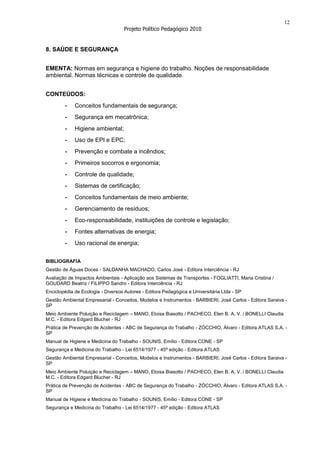 12
                                    Projeto Político Pedagógico 2010


8. SAÚDE E SEGURANÇA


EMENTA: Normas em segurança e higiene do trabalho. Noções de responsabilidade
ambiental. Normas técnicas e controle de qualidade.


CONTEÚDOS:
        -    Conceitos fundamentais de segurança;
        -    Segurança em mecatrônica;
        -    Higiene ambiental;
        -    Uso de EPI e EPC;
        -    Prevenção e combate a incêndios;
        -    Primeiros socorros e ergonomia;
        -    Controle de qualidade;
        -    Sistemas de certificação;
        -    Conceitos fundamentais de meio ambiente;
        -    Gerenciamento de resíduos;
        -    Eco-responsabilidade, instituições de controle e legislação;
        -    Fontes alternativas de energia;
        -    Uso racional de energia;


BIBLIOGRAFIA
Gestão de Águas Doces - SALDANHA MACHADO, Carlos José - Editora Interciência - RJ
Avaliação de Impactos Ambientais - Aplicação aos Sistemas de Transportes - FOGLIATTI, Maria Cristina /
GOUDARD Beatriz / FILIPPO Sandro - Editora Interciência - RJ
Enciclopédia de Ecologia - Diversos Autores - Editora Pedagógica e Universitária Ltda - SP
Gestão Ambiental Empresarial - Conceitos, Modelos e Instrumentos - BARBIERI, José Carlos - Editora Saraiva -
SP
Meio Ambiente Poluição e Reciclagem – MANO, Eloisa Biasotto / PACHECO, Elen B. A. V. / BONELLI Claudia
M.C. - Editora Edgard Blucher - RJ
Prática de Prevenção de Acidentes - ABC de Segurança do Trabalho - ZÓCCHIO, Álvaro - Editora ATLAS S.A. -
SP
Manual de Higiene e Medicina do Trabalho - SOUNIS, Emílio - Editora CONE - SP
Segurança e Medicina do Trabalho - Lei 6514/1977 - 45ª edição - Editora ATLAS
Gestão Ambiental Empresarial - Conceitos, Modelos e Instrumentos - BARBIERI, José Carlos - Editora Saraiva -
SP
Meio Ambiente Poluição e Reciclagem – MANO, Eloisa Biasotto / PACHECO, Elen B. A. V. / BONELLI Claudia
M.C. - Editora Edgard Blucher - RJ
Prática de Prevenção de Acidentes - ABC de Segurança do Trabalho - ZÓCCHIO, Álvaro - Editora ATLAS S.A. -
SP
Manual de Higiene e Medicina do Trabalho - SOUNIS, Emílio - Editora CONE - SP
Segurança e Medicina do Trabalho - Lei 6514/1977 - 45ª edição - Editora ATLAS
 