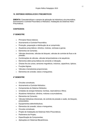 13
                               Projeto Político Pedagógico 2010


10. SISTEMAS HIDRÁULICOS E PNEUMÁTICOS


EMENTA: Caracaterísiticas e campos de aplicação da hidráulica e da pneumática.
Acionamento e controle Pneumático e Hidráulico. Instalações de Sistemas Hidro-
Pneumáticos.


CONTEÚDOS:


3º SEMESTRE


      Princípios físicos básicos;
      Acionamento e Controle Pneumático;
      Produção, preparação e distribuição de ar comprimido;
      Atuadores pneumáticos: cilindros, motores, ventosas e garras;
      Elementos de Comando;
      Válvulas direcionais, válvulas de bloqueio, válvulas de controle de fluxo e de
      pressão;
      Combinações de válvulas, válvulas temporizadoras e de sequência;
      Elementos eletro-pneumáticos de comando e indicação;
      Chaves fins de cursos, sensores magnéticos, indutivos, capacitivos, ópticos;
      Funções lógicas;
      Válvulas e transdutores proporcionais;
      Elementos de conexão, tubos e mangueiras;


4º SEMESTRE


      Circuitos conceituais;
      Acionamento e Controle Hidráulico;
      Componentes do Sistema Hidráulico;
      Unidades de energia hidráulica: bombas, reservatórios e filtros;
      Atuadores hidráulicos: cilindros, motores e acumuladores;
      Elementos de Comando;
      Válvulas hidráulicas direcionais, de controle de pressão e vazão, de bloqueio,
      pressostatos;
      Equipamentos eletrohidráulicos;
      Elementos de conexão, tubos e mangueiras;
      Circuitos conceituais;
      Projeto de Instalações de Sistemas Hidro-Pneumáticos;
      Parâmetros de Projeto;
      Especificação de Componentes;
      Aplicações em Sistemas Mecatrônicos.
 