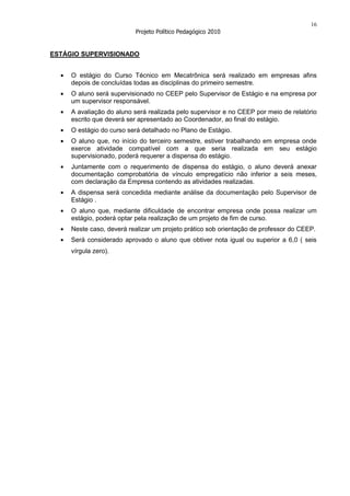 16
                          Projeto Político Pedagógico 2010


ESTÁGIO SUPERVISIONADO


     O estágio do Curso Técnico em Mecatrônica será realizado em empresas afins
     depois de concluídas todas as disciplinas do primeiro semestre.
     O aluno será supervisionado no CEEP pelo Supervisor de Estágio e na empresa por
     um supervisor responsável.
     A avaliação do aluno será realizada pelo supervisor e no CEEP por meio de relatório
     escrito que deverá ser apresentado ao Coordenador, ao final do estágio.
     O estágio do curso será detalhado no Plano de Estágio.
     O aluno que, no início do terceiro semestre, estiver trabalhando em empresa onde
     exerce atividade compatível com a que seria realizada em seu estágio
     supervisionado, poderá requerer a dispensa do estágio.
     Juntamente com o requerimento de dispensa do estágio, o aluno deverá anexar
     documentação comprobatória de vínculo empregatício não inferior a seis meses,
     com declaração da Empresa contendo as atividades realizadas.
     A dispensa será concedida mediante análise da documentação pelo Supervisor de
     Estágio .
     O aluno que, mediante dificuldade de encontrar empresa onde possa realizar um
     estágio, poderá optar pela realização de um projeto de fim de curso.
     Neste caso, deverá realizar um projeto prático sob orientação de professor do CEEP.
     Será considerado aprovado o aluno que obtiver nota igual ou superior a 6,0 ( seis
     vírgula zero).
 