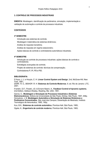 4
                              Projeto Político Pedagógico 2010


3. CONTROLE DE PROCESSOS INDUSTRIAIS


EMENTA: Modelagem, identificação de parâmetros, simulação, implementação e
validação de automação e controle de processos industriais.


CONTEÚDOS


3º SEMESTRE
   Introdução aos sistemas de controle;
   Modelagem matemática de sistemas dinâmicos;
   Análise de resposta transitória;
   Análise de resposta em regime estacionário;
   Ações básicas de controle e controladores automáticos industriais;


4º SEMESTRE
   Introdução ao controle de processos industriais: ações básicas de controle e
   controladores;
   Estratégias avançadas de controle;
   Projeto de sistemas de controle: técnicas de compensação;
   Controladores P, PI, PD e PID.


BIBLIOGRAFIA
D´Azzo, J. J. e Houpis, C. H. Linear Control System and Design. 2nd, McGraw-Hill, New
York, 1981;
DORF, R. C., BISHOP, R. H. Sistemas de Controle Modernos. 8. ed. Rio de Janeiro: LTC,
2001.
Franklin, G.F.; Powell, J.D. & Emami-Naeini, A., Feedbacl Control of dynamic systems,
2nd Edition, Addison-Wesley, Reading, Ma. USA, 1991.
Garcia, C., Modelagem e Simulação de Processos Industriais e Sistemas
Eletromecânicos, Editora da Universidade de São Paulo, EdUsp, São Paulo, 1997, 458p.
Gonçalves, J. B. Modelagem Automática e Simulação de Sistemas Dinâmicos a
Parâmetros Concentrados, São José dos Campos, Dissertação de Mestrado, Instituto
Tecnológico de Aeronáutica, 1995, 190p;
Kuo, B.K., Sistemas de controle automático, Prentice-Hall, São Paulo, 1985;
Ogata, K., Engenharia de controle moderno, Prentice-Hall, São Paulo, 1983;
 
