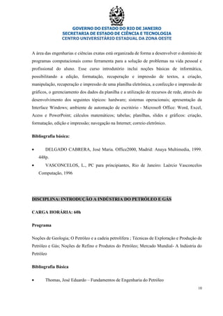 GOVERNO DO ESTADO DO RIO DE JANEIRO
SECRETARIA DE ESTADO DE CIÊNCIA E TECNOLOGIA
CENTRO UNIVERSITÁRIO ESTADUAL DA ZONA OESTE
10
A área das engenharias e ciências exatas está organizada de forma a desenvolver o domínio de
programas computacionais como ferramenta para a solução de problemas na vida pessoal e
profissional do aluno. Esse curso introdutório inclui noções básicas de informática,
possibilitando a edição, formatação, recuperação e impressão de textos, a criação,
manipulação, recuperação e impressão de uma planilha eletrônica, a confecção e impressão de
gráficos, o gerenciamento dos dados da planilha e a utilização de recursos de rede, através do
desenvolvimento dos seguintes tópicos: hardware; sistemas operacionais; apresentação da
Interface Windows; ambiente de automação de escritório - Microsoft Office: Word, Excel,
Acess e PowerPoint; cálculos matemáticos; tabelas; planilhas, slides e gráficos: criação,
formatação, edição e impressão; navegação na Internet; correio eletrônico.
Bibliografia básica:
• DELGADO CABRERA, José Maria. Office2000, Madrid: Anaya Multimedia, 1999.
448p.
• VASCONCELOS, L., PC para principiantes, Rio de Janeiro: Laércio Vasconcelos
Computação, 1996
DISCIPLINA: INTRODUÇÃO A INDÚSTRIA DO PETRÓLEO E GÁS
CARGA HORÁRIA: 60h
Programa
Noções de Geologia; O Petróleo e a cadeia petrolífera ; Técnicas de Exploração e Produção de
Petróleo e Gás; Noções de Refino e Produtos do Petróleo; Mercado Mundial- A Indústria do
Petróleo
Bibliografia Básica
• Thomas, José Eduardo – Fundamentos de Engenharia do Petróleo
 