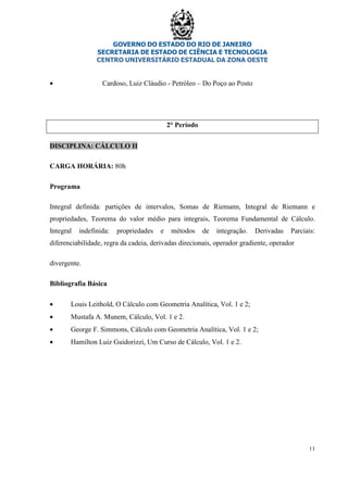 GOVERNO DO ESTADO DO RIO DE JANEIRO
SECRETARIA DE ESTADO DE CIÊNCIA E TECNOLOGIA
CENTRO UNIVERSITÁRIO ESTADUAL DA ZONA OESTE
11
• Cardoso, Luiz Cláudio - Petróleo – Do Poço ao Posto
2° Período
DISCIPLINA: CÁLCULO II
CARGA HORÁRIA: 80h
Programa
Integral definida: partições de intervalos, Somas de Riemann, Integral de Riemann e
propriedades, Teorema do valor médio para integrais, Teorema Fundamental de Cálculo.
Integral indefinida: propriedades e métodos de integração. Derivadas Parciais:
diferenciabilidade, regra da cadeia, derivadas direcionais, operador gradiente, operador
divergente.
Bibliografia Básica
• Louis Leithold, O Cálculo com Geometria Analítica, Vol. 1 e 2;
• Mustafa A. Munem, Cálculo, Vol. 1 e 2.
• George F. Simmons, Cálculo com Geometria Analítica, Vol. 1 e 2;
• Hamilton Luiz Guidorizzi, Um Curso de Cálculo, Vol. 1 e 2.
 