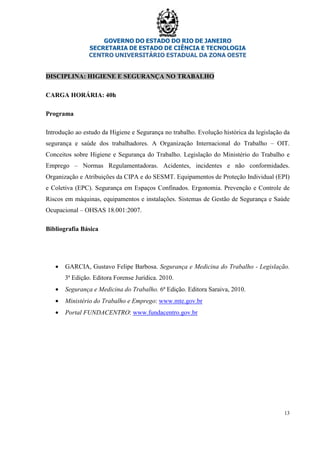GOVERNO DO ESTADO DO RIO DE JANEIRO
SECRETARIA DE ESTADO DE CIÊNCIA E TECNOLOGIA
CENTRO UNIVERSITÁRIO ESTADUAL DA ZONA OESTE
13
DISCIPLINA: HIGIENE E SEGURANÇA NO TRABALHO
CARGA HORÁRIA: 40h
Programa
Introdução ao estudo da Higiene e Segurança no trabalho. Evolução histórica da legislação da
segurança e saúde dos trabalhadores. A Organização Internacional do Trabalho – OIT.
Conceitos sobre Higiene e Segurança do Trabalho. Legislação do Ministério do Trabalho e
Emprego – Normas Regulamentadoras. Acidentes, incidentes e não conformidades.
Organização e Atribuições da CIPA e do SESMT. Equipamentos de Proteção Individual (EPI)
e Coletiva (EPC). Segurança em Espaços Confinados. Ergonomia. Prevenção e Controle de
Riscos em máquinas, equipamentos e instalações. Sistemas de Gestão de Segurança e Saúde
Ocupacional – OHSAS 18.001:2007.
Bibliografia Básica
• GARCIA, Gustavo Felipe Barbosa. Segurança e Medicina do Trabalho - Legislação.
3ª Edição. Editora Forense Jurídica. 2010.
• Segurança e Medicina do Trabalho. 6ª Edição. Editora Saraiva, 2010.
• Ministério do Trabalho e Emprego: www.mte.gov.br
• Portal FUNDACENTRO: www.fundacentro.gov.br
 