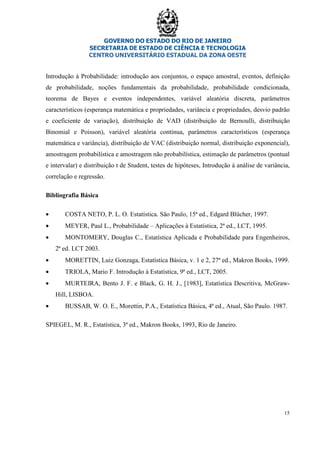 GOVERNO DO ESTADO DO RIO DE JANEIRO
SECRETARIA DE ESTADO DE CIÊNCIA E TECNOLOGIA
CENTRO UNIVERSITÁRIO ESTADUAL DA ZONA OESTE
15
Introdução à Probabilidade: introdução aos conjuntos, o espaço amostral, eventos, definição
de probabilidade, noções fundamentais da probabilidade, probabilidade condicionada,
teorema de Bayes e eventos independentes, variável aleatória discreta, parâmetros
característicos (esperança matemática e propriedades, variância e propriedades, desvio padrão
e coeficiente de variação), distribuição de VAD (distribuição de Bernoulli, distribuição
Binomial e Poisson), variável aleatória contínua, parâmetros característicos (esperança
matemática e variância), distribuição de VAC (distribuição normal, distribuição exponencial),
amostragem probabilística e amostragem não probabilística, estimação de parâmetros (pontual
e intervalar) e distribuição t de Student, testes de hipóteses, Introdução à análise de variância,
correlação e regressão.
Bibliografia Básica
• COSTA NETO, P. L. O. Estatística. São Paulo, 15ª ed., Edgard Blücher, 1997.
• MEYER, Paul L., Probabilidade – Aplicações à Estatística, 2ª ed., LCT, 1995.
• MONTOMERY, Douglas C., Estatística Aplicada e Probabilidade para Engenheiros,
2ª ed. LCT 2003.
• MORETTIN, Luiz Gonzaga, Estatística Básica, v. 1 e 2, 27ª ed., Makron Books, 1999.
• TRIOLA, Mario F. Introdução à Estatística, 9ª ed., LCT, 2005.
• MURTEIRA, Bento J. F. e Black, G. H. J., [1983], Estatística Descritiva, McGraw-
Hill, LISBOA.
• BUSSAB, W. O. E., Morettin, P.A., Estatística Básica, 4ª ed., Atual, São Paulo. 1987.
SPIEGEL, M. R., Estatística, 3ª ed., Makron Books, 1993, Rio de Janeiro.
 