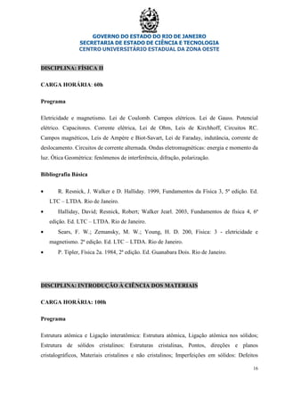 GOVERNO DO ESTADO DO RIO DE JANEIRO
SECRETARIA DE ESTADO DE CIÊNCIA E TECNOLOGIA
CENTRO UNIVERSITÁRIO ESTADUAL DA ZONA OESTE
16
DISCIPLINA: FÍSICA II
CARGA HORÁRIA: 60h
Programa
Eletricidade e magnetismo. Lei de Coulomb. Campos elétricos. Lei de Gauss. Potencial
elétrico. Capacitores. Corrente elétrica, Lei de Ohm, Leis de Kirchhoff, Circuitos RC.
Campos magnéticos, Leis de Ampère e Biot-Savart, Lei de Faraday, indutância, corrente de
deslocamento. Circuitos de corrente alternada. Ondas eletromagnéticas: energia e momento da
luz. Ótica Geométrica: fenômenos de interferência, difração, polarização.
Bibliografia Básica
• R. Resnick, J. Walker e D. Halliday. 1999, Fundamentos da Física 3, 5ª edição. Ed.
LTC – LTDA. Rio de Janeiro.
• Halliday, David; Resnick, Robert; Walker Jearl. 2003, Fundamentos de física 4, 6ª
edição. Ed. LTC – LTDA. Rio de Janeiro.
• Sears, F. W.; Zemansky, M. W.; Young, H. D. 200, Física: 3 - eletricidade e
magnetismo. 2ª edição. Ed. LTC – LTDA. Rio de Janeiro.
• P. Tipler, Física 2a. 1984, 2ª edição. Ed. Guanabara Dois. Rio de Janeiro.
DISCIPLINA: INTRODUÇÃO À CIÊNCIA DOS MATERIAIS
CARGA HORÁRIA: 100h
Programa
Estrutura atômica e Ligação interatômica: Estrutura atômica, Ligação atômica nos sólidos;
Estrutura de sólidos cristalinos: Estruturas cristalinas, Pontos, direções e planos
cristalográficos, Materiais cristalinos e não cristalinos; Imperfeições em sólidos: Defeitos
 