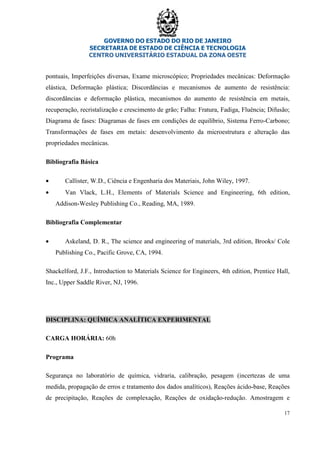 GOVERNO DO ESTADO DO RIO DE JANEIRO
SECRETARIA DE ESTADO DE CIÊNCIA E TECNOLOGIA
CENTRO UNIVERSITÁRIO ESTADUAL DA ZONA OESTE
17
pontuais, Imperfeições diversas, Exame microscópico; Propriedades mecânicas: Deformação
elástica, Deformação plástica; Discordâncias e mecanismos de aumento de resistência:
discordâncias e deformação plástica, mecanismos do aumento de resistência em metais,
recuperação, recristalização e crescimento de grão; Falha: Fratura, Fadiga, Fluência; Difusão;
Diagrama de fases: Diagramas de fases em condições de equilíbrio, Sistema Ferro-Carbono;
Transformações de fases em metais: desenvolvimento da microestrutura e alteração das
propriedades mecânicas.
Bibliografia Básica
• Callister, W.D., Ciência e Engenharia dos Materiais, John Wiley, 1997.
• Van Vlack, L.H., Elements of Materials Science and Engineering, 6th edition,
Addison-Wesley Publishing Co., Reading, MA, 1989.
Bibliografia Complementar
• Askeland, D. R., The science and engineering of materials, 3rd edition, Brooks/ Cole
Publishing Co., Pacific Grove, CA, 1994.
Shackelford, J.F., Introduction to Materials Science for Engineers, 4th edition, Prentice Hall,
Inc., Upper Saddle River, NJ, 1996.
DISCIPLINA: QUÍMICA ANALÍTICA EXPERIMENTAL
CARGA HORÁRIA: 60h
Programa
Segurança no laboratório de química, vidraria, calibração, pesagem (incertezas de uma
medida, propagação de erros e tratamento dos dados analíticos), Reações ácido-base, Reações
de precipitação, Reações de complexação, Reações de oxidação-redução. Amostragem e
 
