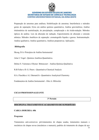 GOVERNO DO ESTADO DO RIO DE JANEIRO
SECRETARIA DE ESTADO DE CIÊNCIA E TECNOLOGIA
CENTRO UNIVERSITÁRIO ESTADUAL DA ZONA OESTE
18
Preparação de amostras para análises; Solubilização de amostras; Interferência e métodos
gerais de separação; Erros em análise química quantitativa; Análise gravimétrica; Análise
titulométrica de neutralização, de precipitação, complexação e de óxido-redução. Métodos
ópticos de análise. Leis da absorção de radiação. Espectrometria de absorção e emissão
atômica. Métodos Analíticos de separação: cromatografia líquida e gasosa. Instrumentação.
Análise qualitativa. Análise quantitativa. Análises preparativas. Aplicações.
Bibliografia
Skoog, D.A- Princípios de Análise Instrumental
Artur I. Vogel - Química Analítica Quantitativa.
Delmo S. Vaitsman e Olymar Bittencourt – Análise Química Qualitativa
R.B Fisher e D. G. Peters - Quantitative Chemical Analysis
H.A. Flaschka e A.J. Barnard Jr.- Quantitative Analiytical Chemistry
Fundamentos de Análise Instrumental – Otto A. Ohlweiler
CICLO PROFISSIONALIZANTE
3° Período
DISCIPLINA: TRATAMENTO E ACABAMENTO DE SUPERFÍCIES
CARGA HORÁRIA: 40h
Programa
Tratamentos anti-corrosivos: pré-tratamentos de chapas usadas, tratamentos manuais e
mecânicos de chapas novas (mecânicos e manuais), padrões de tratamento de chapas de aço
 